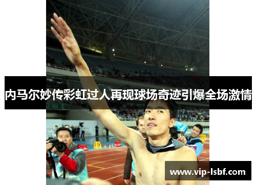 内马尔妙传彩虹过人再现球场奇迹引爆全场激情