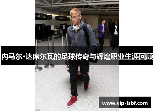 内马尔·达席尔瓦的足球传奇与辉煌职业生涯回顾