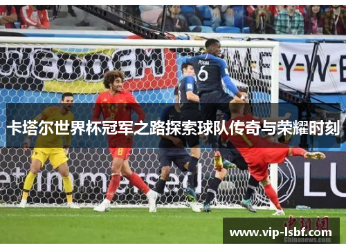 卡塔尔世界杯冠军之路探索球队传奇与荣耀时刻