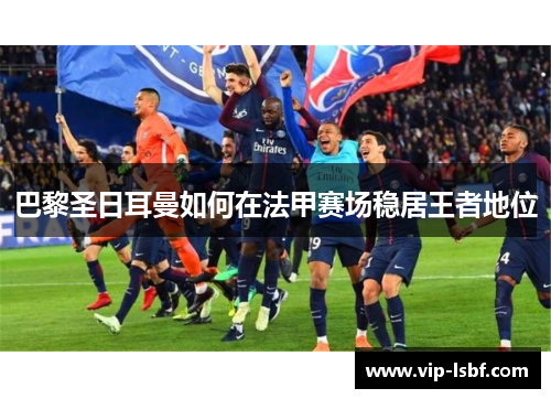 巴黎圣日耳曼如何在法甲赛场稳居王者地位