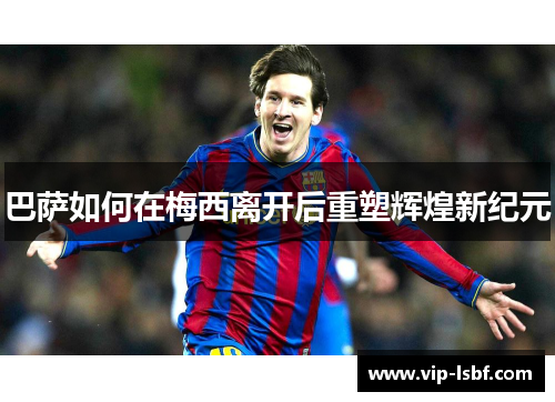 巴萨如何在梅西离开后重塑辉煌新纪元