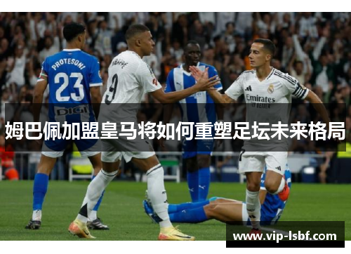 姆巴佩加盟皇马将如何重塑足坛未来格局