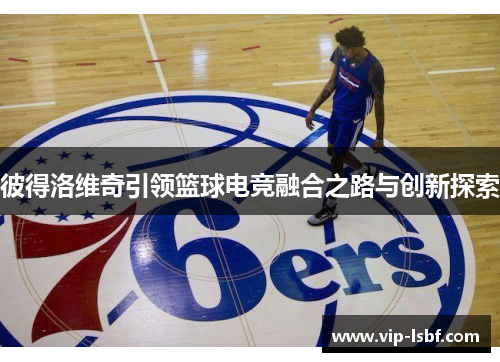 彼得洛维奇引领篮球电竞融合之路与创新探索