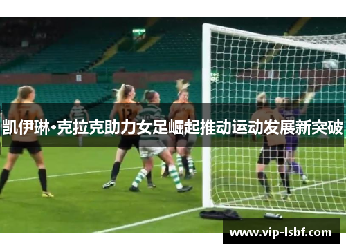 凯伊琳·克拉克助力女足崛起推动运动发展新突破