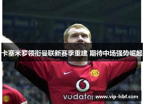 卡塞米罗领衔曼联新赛季重建 期待中场强势崛起