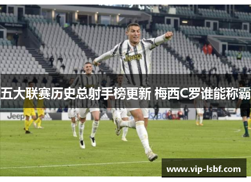 五大联赛历史总射手榜更新 梅西C罗谁能称霸